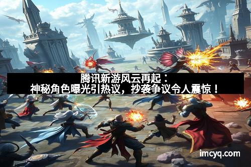 腾讯新游风云再起：神秘角色曝光引热议，抄袭争议令人震惊！